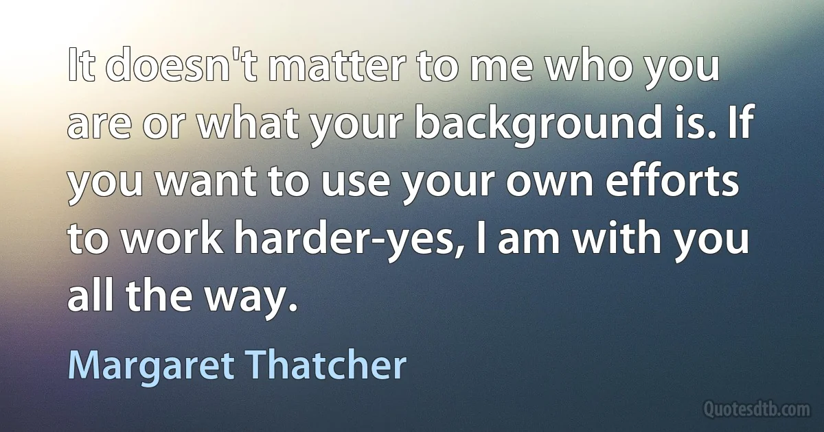 It doesn't matter to me who you are or what your background is. If you want to use your own efforts to work harder-yes, I am with you all the way. (Margaret Thatcher)