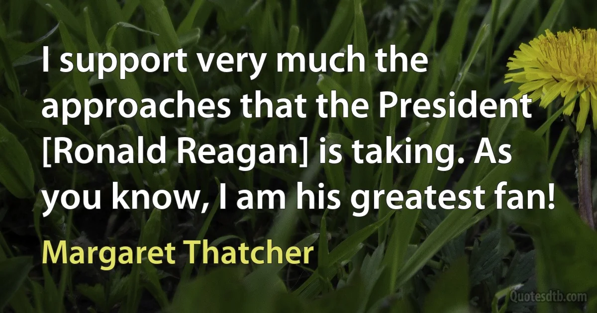 I support very much the approaches that the President [Ronald Reagan] is taking. As you know, I am his greatest fan! (Margaret Thatcher)