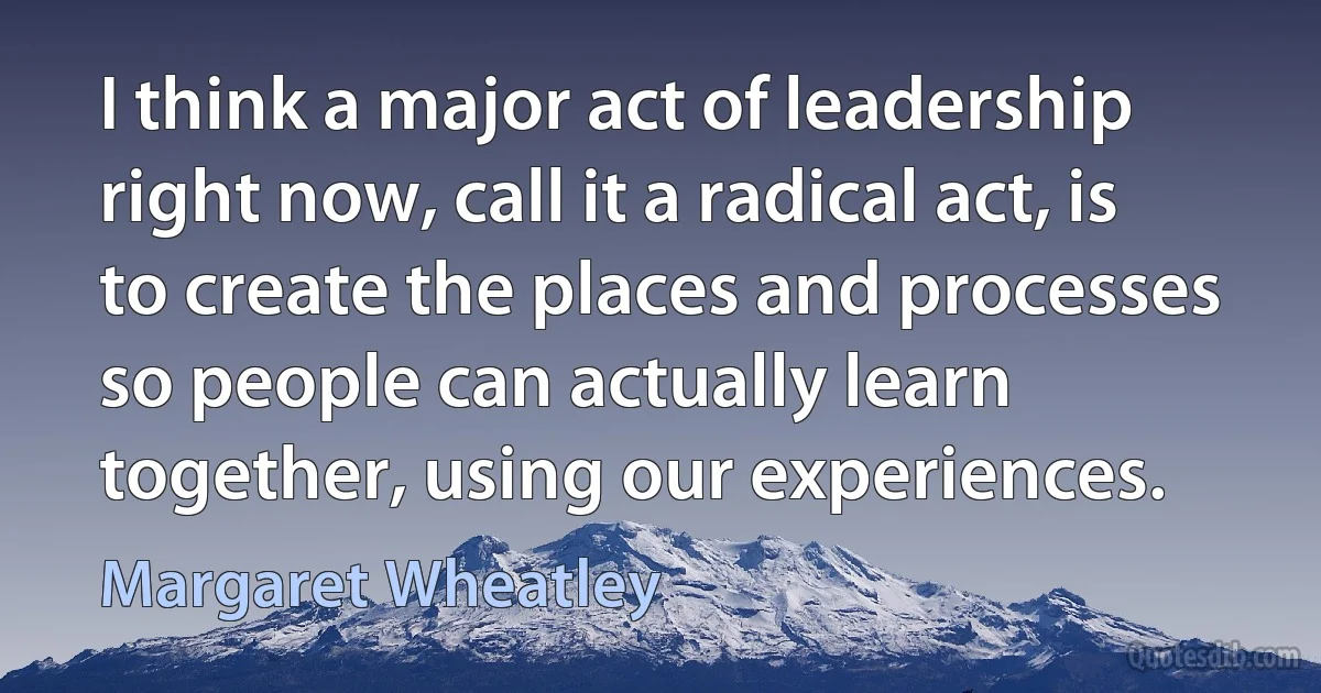 I think a major act of leadership right now, call it a radical act, is to create the places and processes so people can actually learn together, using our experiences. (Margaret Wheatley)