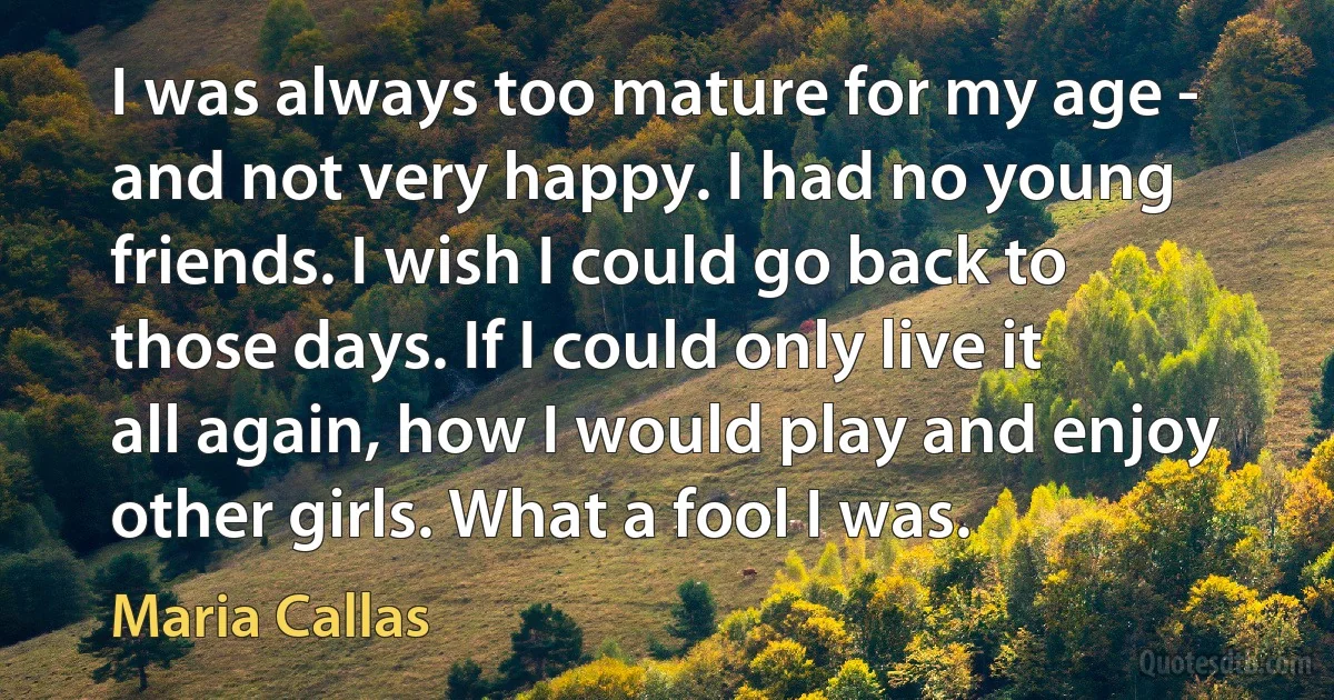 I was always too mature for my age - and not very happy. I had no young friends. I wish I could go back to those days. If I could only live it all again, how I would play and enjoy other girls. What a fool I was. (Maria Callas)