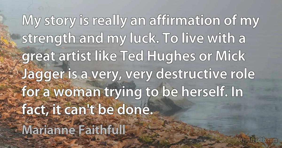 My story is really an affirmation of my strength and my luck. To live with a great artist like Ted Hughes or Mick Jagger is a very, very destructive role for a woman trying to be herself. In fact, it can't be done. (Marianne Faithfull)