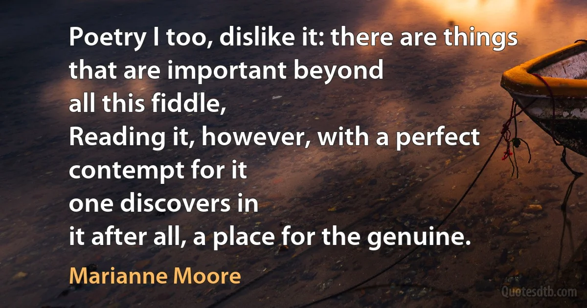 Poetry I too, dislike it: there are things that are important beyond
all this fiddle,
Reading it, however, with a perfect contempt for it
one discovers in
it after all, a place for the genuine. (Marianne Moore)