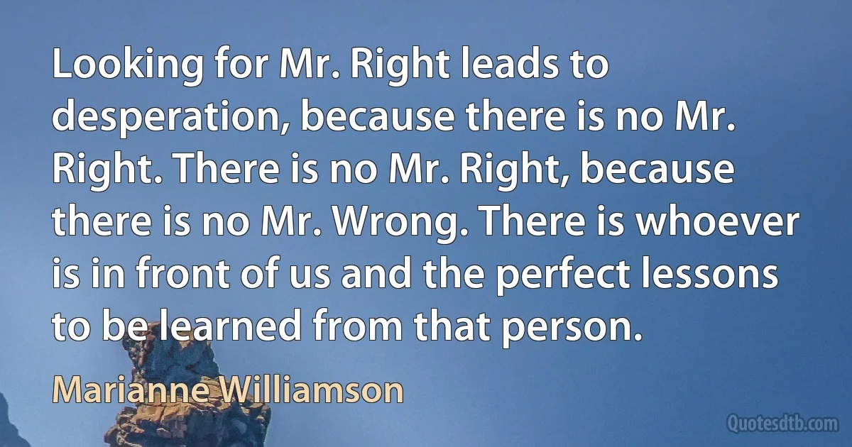 Looking for Mr. Right leads to desperation, because there is no Mr. Right. There is no Mr. Right, because there is no Mr. Wrong. There is whoever is in front of us and the perfect lessons to be learned from that person. (Marianne Williamson)