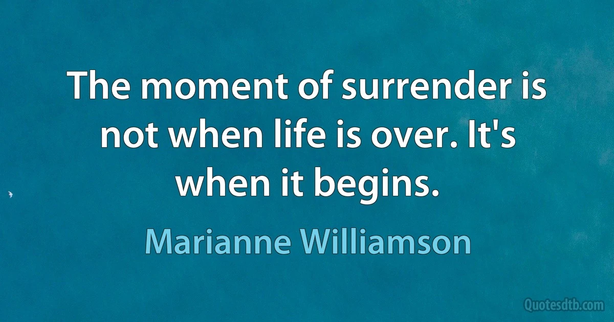 The moment of surrender is not when life is over. It's when it begins. (Marianne Williamson)