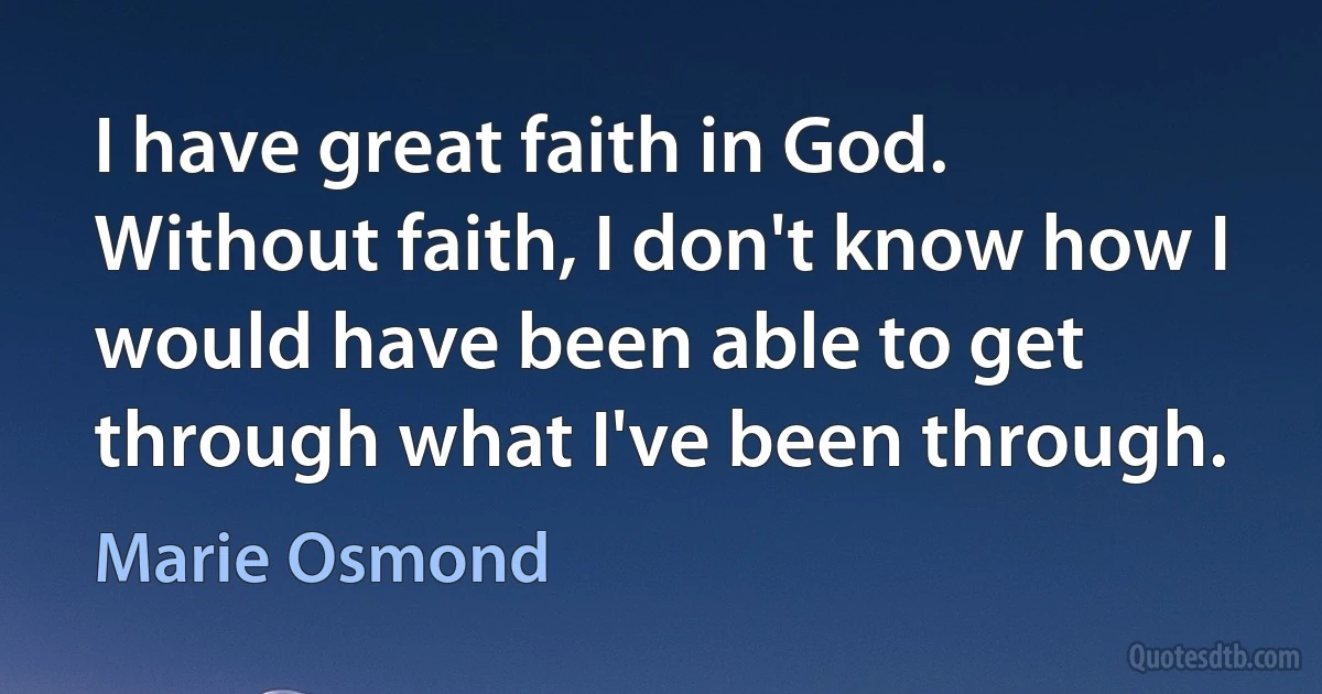 I have great faith in God. Without faith, I don't know how I would have been able to get through what I've been through. (Marie Osmond)