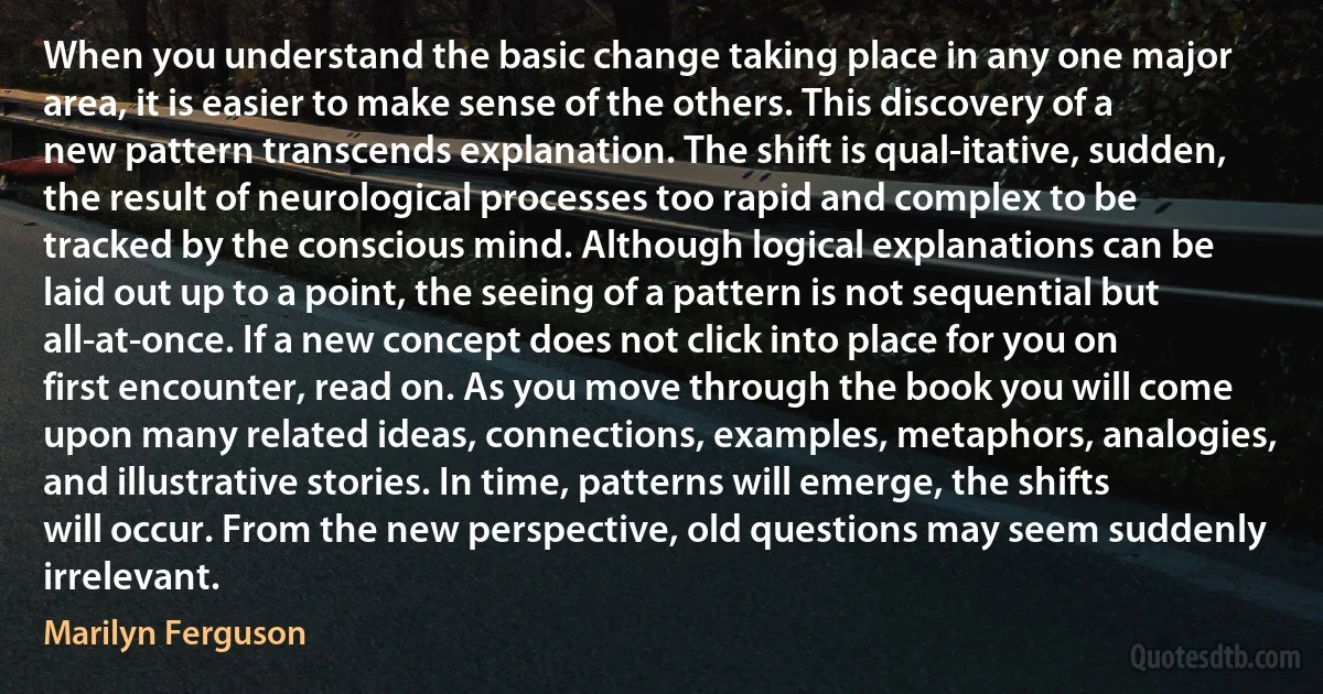 When you understand the basic change taking place in any one major area, it is easier to make sense of the others. This discovery of a new pattern transcends explanation. The shift is qual-itative, sudden, the result of neurological processes too rapid and complex to be tracked by the conscious mind. Although logical explanations can be laid out up to a point, the seeing of a pattern is not sequential but all-at-once. If a new concept does not click into place for you on first encounter, read on. As you move through the book you will come upon many related ideas, connections, examples, metaphors, analogies, and illustrative stories. In time, patterns will emerge, the shifts will occur. From the new perspective, old questions may seem suddenly irrelevant. (Marilyn Ferguson)