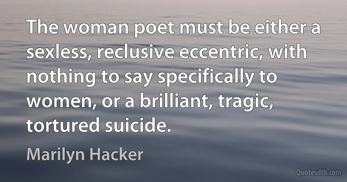 The woman poet must be either a sexless, reclusive eccentric, with nothing to say specifically to women, or a brilliant, tragic, tortured suicide. (Marilyn Hacker)