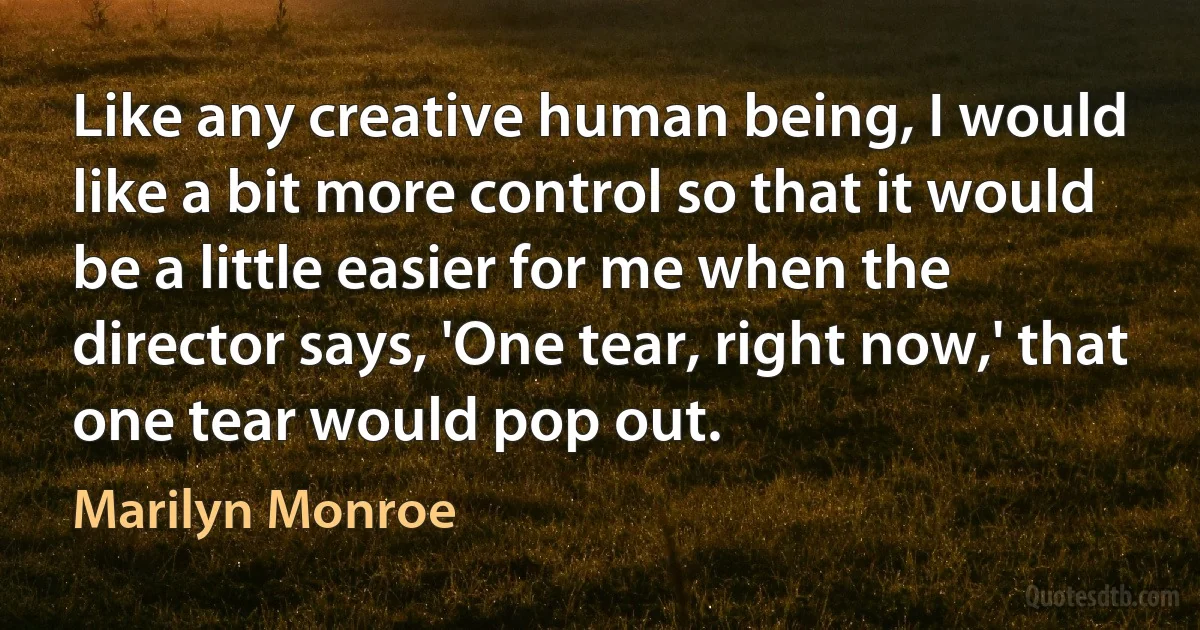 Like any creative human being, I would like a bit more control so that it would be a little easier for me when the director says, 'One tear, right now,' that one tear would pop out. (Marilyn Monroe)