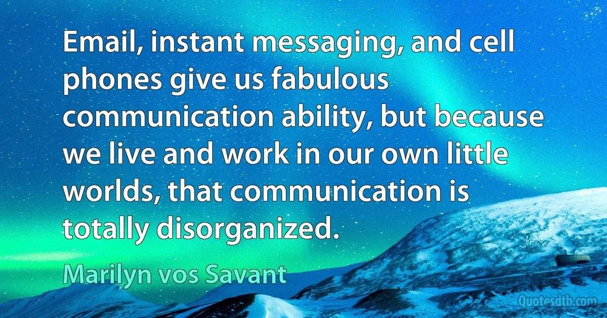 Email, instant messaging, and cell phones give us fabulous communication ability, but because we live and work in our own little worlds, that communication is totally disorganized. (Marilyn vos Savant)