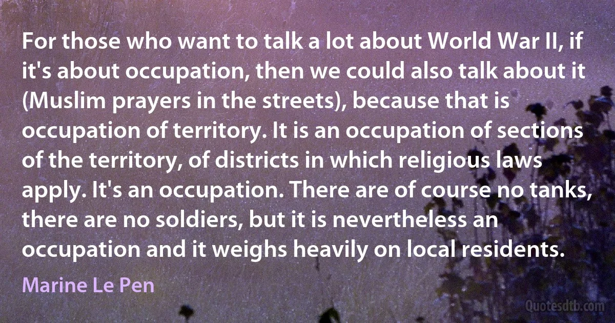 For those who want to talk a lot about World War II, if it's about occupation, then we could also talk about it (Muslim prayers in the streets), because that is occupation of territory. It is an occupation of sections of the territory, of districts in which religious laws apply. It's an occupation. There are of course no tanks, there are no soldiers, but it is nevertheless an occupation and it weighs heavily on local residents. (Marine Le Pen)