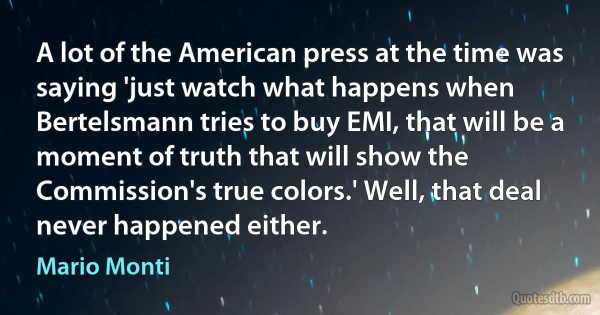 A lot of the American press at the time was saying 'just watch what happens when Bertelsmann tries to buy EMI, that will be a moment of truth that will show the Commission's true colors.' Well, that deal never happened either. (Mario Monti)