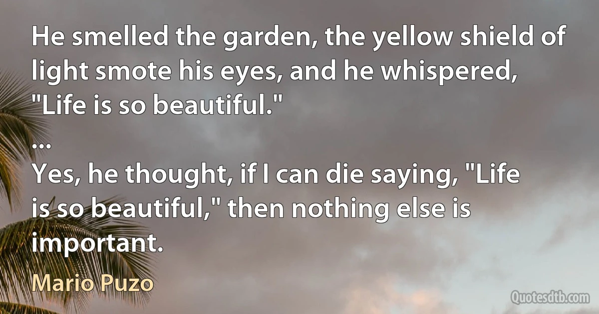 He smelled the garden, the yellow shield of light smote his eyes, and he whispered, "Life is so beautiful."
...
Yes, he thought, if I can die saying, "Life is so beautiful," then nothing else is important. (Mario Puzo)