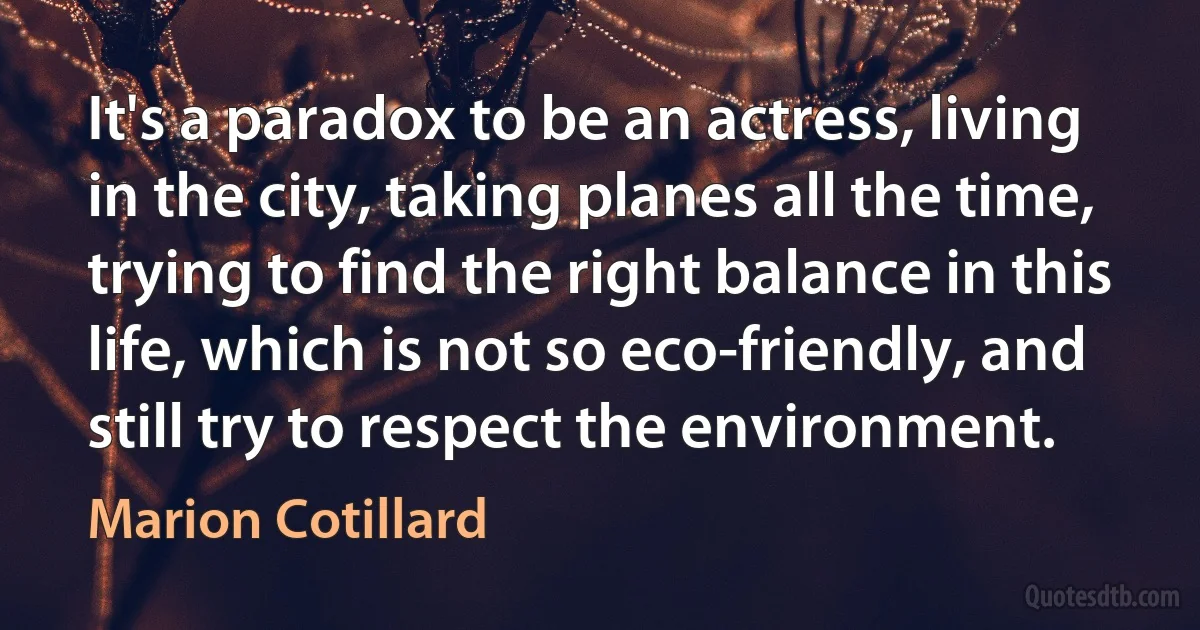 It's a paradox to be an actress, living in the city, taking planes all the time, trying to find the right balance in this life, which is not so eco-friendly, and still try to respect the environment. (Marion Cotillard)