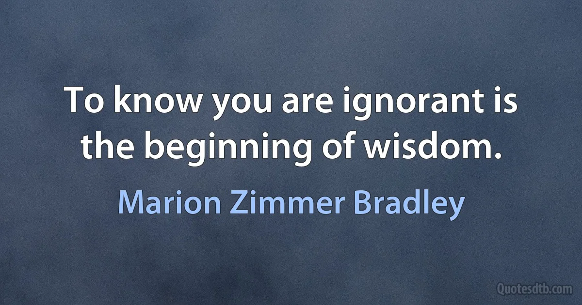 To know you are ignorant is the beginning of wisdom. (Marion Zimmer Bradley)