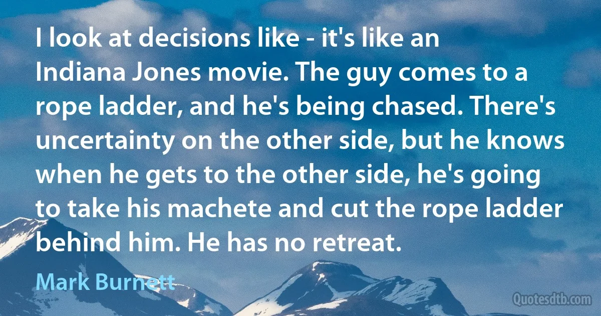 I look at decisions like - it's like an Indiana Jones movie. The guy comes to a rope ladder, and he's being chased. There's uncertainty on the other side, but he knows when he gets to the other side, he's going to take his machete and cut the rope ladder behind him. He has no retreat. (Mark Burnett)