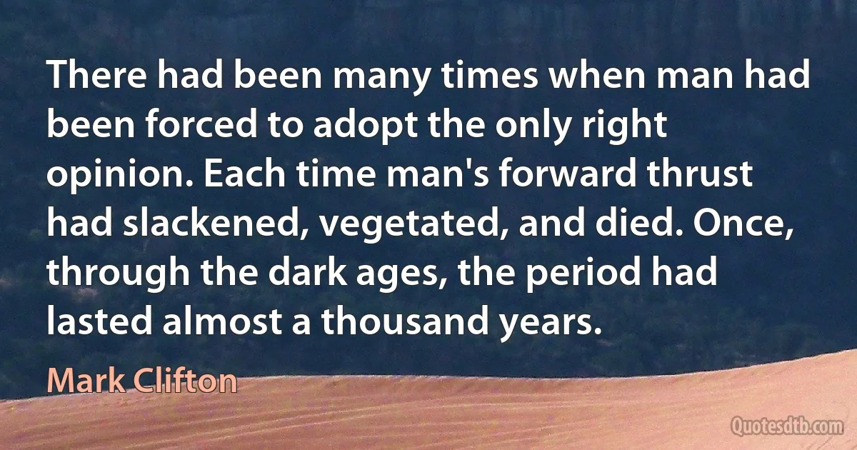 There had been many times when man had been forced to adopt the only right opinion. Each time man's forward thrust had slackened, vegetated, and died. Once, through the dark ages, the period had lasted almost a thousand years. (Mark Clifton)