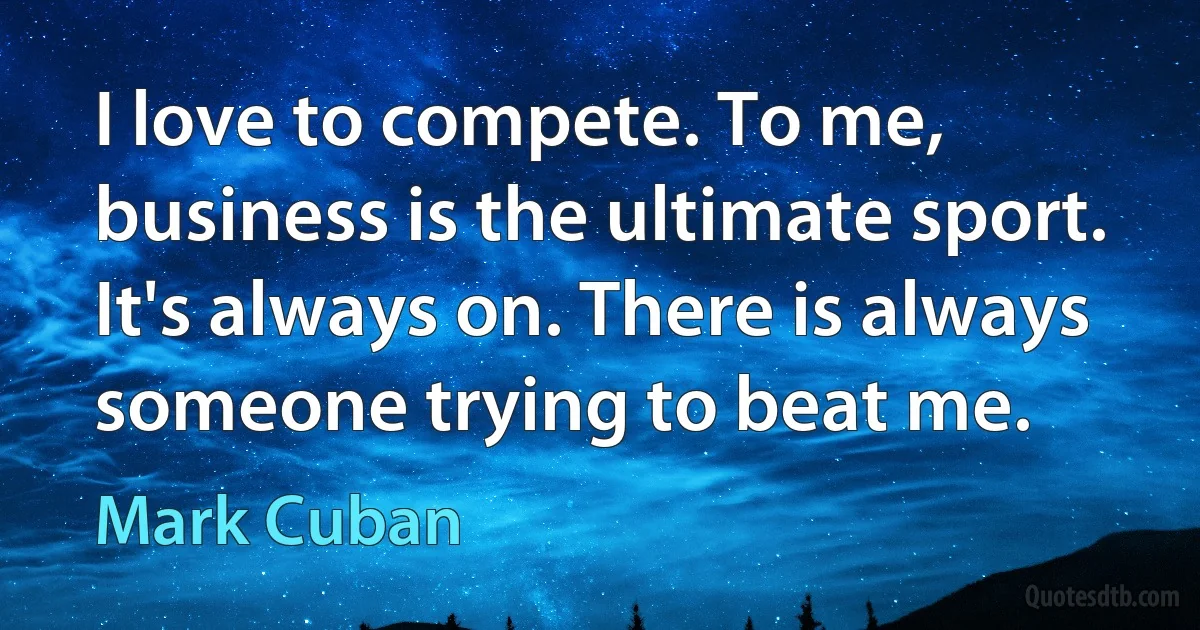 I love to compete. To me, business is the ultimate sport. It's always on. There is always someone trying to beat me. (Mark Cuban)