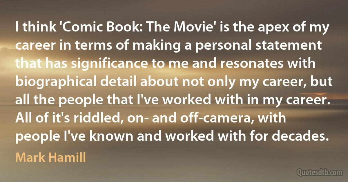 I think 'Comic Book: The Movie' is the apex of my career in terms of making a personal statement that has significance to me and resonates with biographical detail about not only my career, but all the people that I've worked with in my career. All of it's riddled, on- and off-camera, with people I've known and worked with for decades. (Mark Hamill)