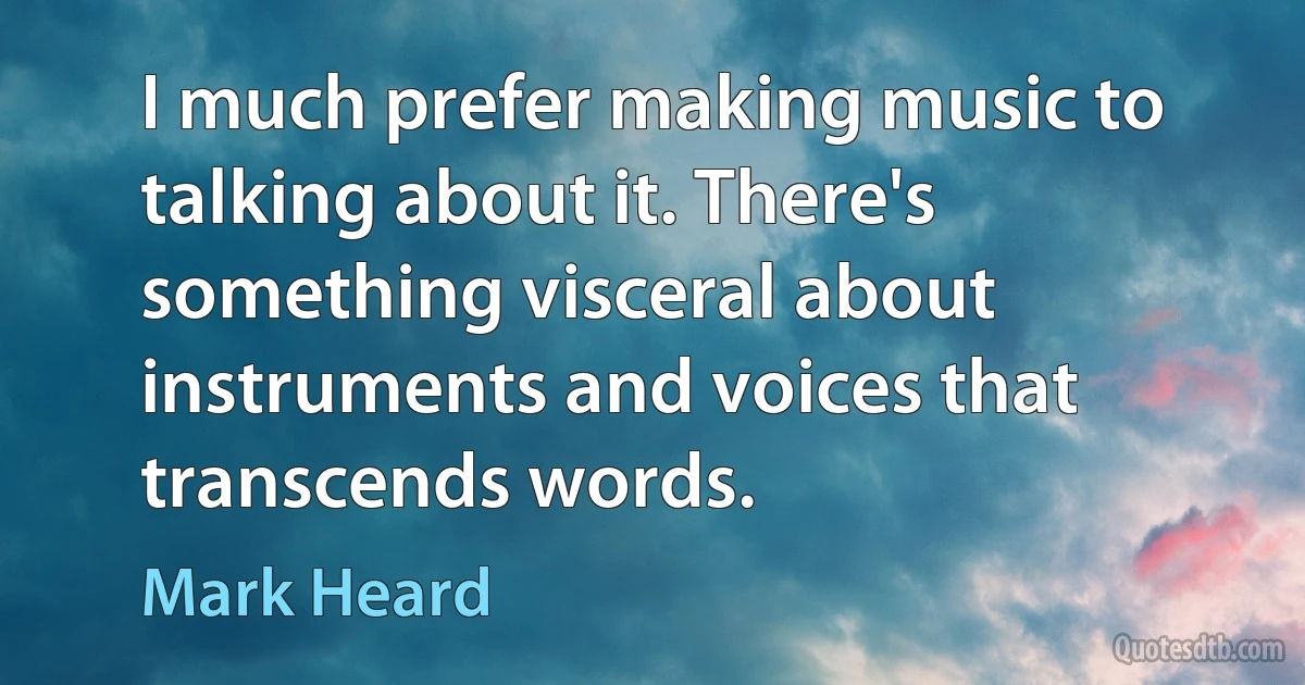 I much prefer making music to talking about it. There's something visceral about instruments and voices that transcends words. (Mark Heard)