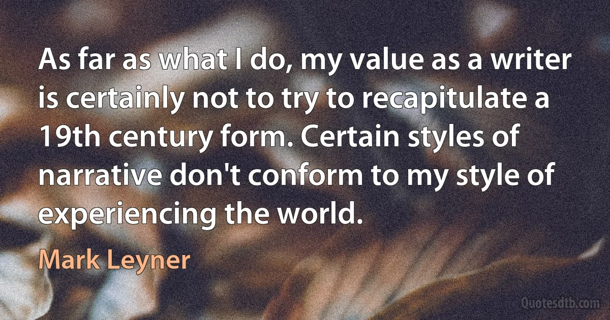 As far as what I do, my value as a writer is certainly not to try to recapitulate a 19th century form. Certain styles of narrative don't conform to my style of experiencing the world. (Mark Leyner)