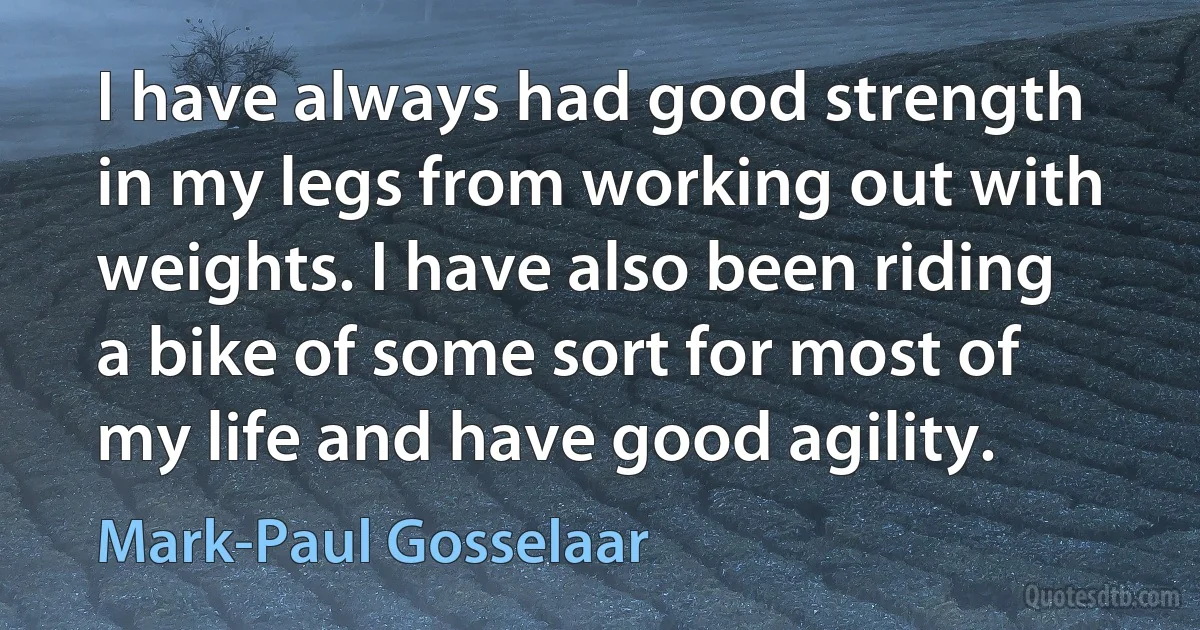 I have always had good strength in my legs from working out with weights. I have also been riding a bike of some sort for most of my life and have good agility. (Mark-Paul Gosselaar)