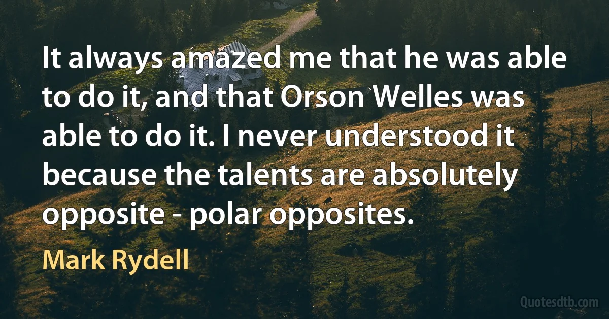 It always amazed me that he was able to do it, and that Orson Welles was able to do it. I never understood it because the talents are absolutely opposite - polar opposites. (Mark Rydell)