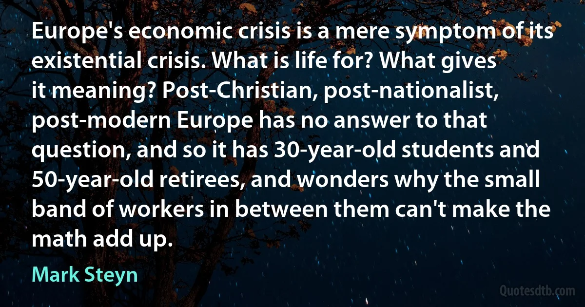 Europe's economic crisis is a mere symptom of its existential crisis. What is life for? What gives it meaning? Post-Christian, post-nationalist, post-modern Europe has no answer to that question, and so it has 30-year-old students and 50-year-old retirees, and wonders why the small band of workers in between them can't make the math add up. (Mark Steyn)