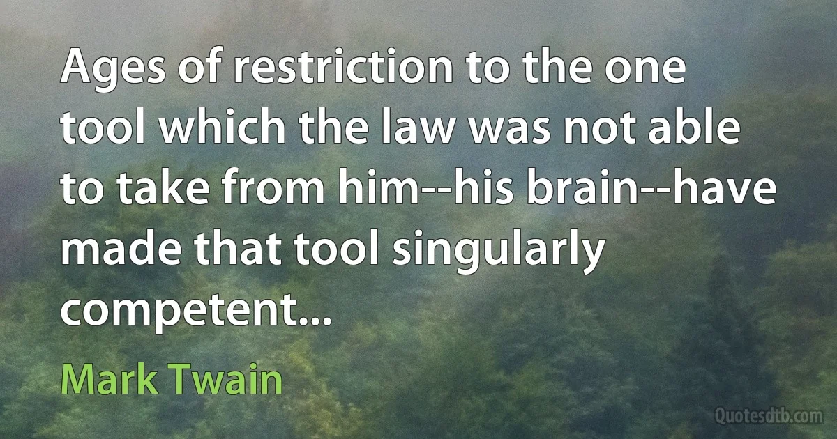 Ages of restriction to the one tool which the law was not able to take from him--his brain--have made that tool singularly competent... (Mark Twain)