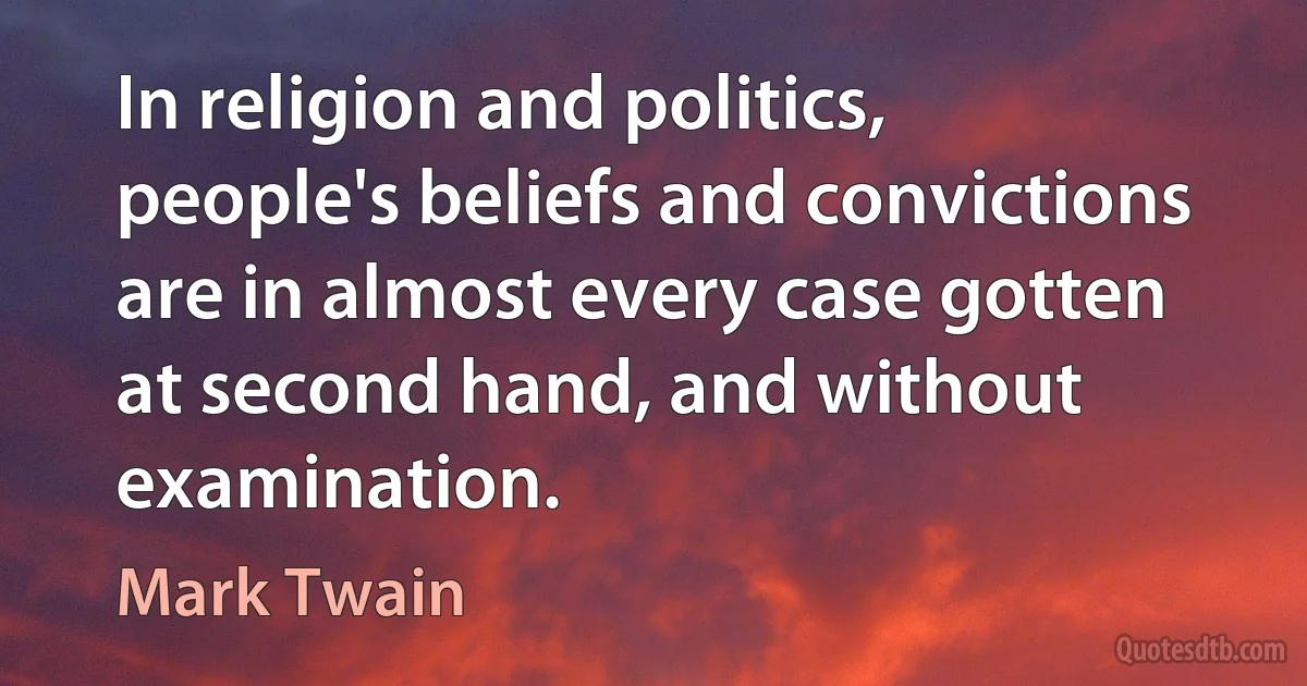 In religion and politics, people's beliefs and convictions are in almost every case gotten at second hand, and without examination. (Mark Twain)