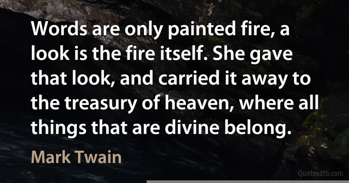 Words are only painted fire, a look is the fire itself. She gave that look, and carried it away to the treasury of heaven, where all things that are divine belong. (Mark Twain)