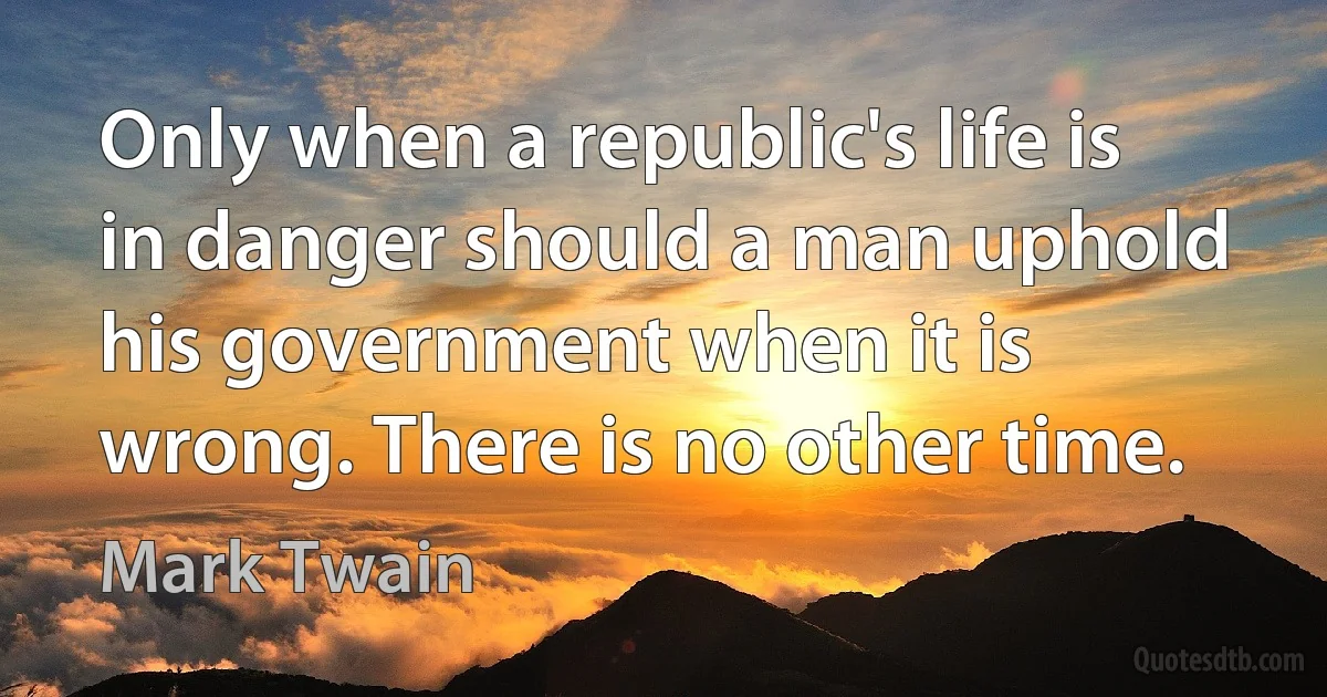 Only when a republic's life is in danger should a man uphold his government when it is wrong. There is no other time. (Mark Twain)