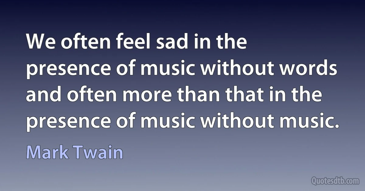 We often feel sad in the presence of music without words and often more than that in the presence of music without music. (Mark Twain)