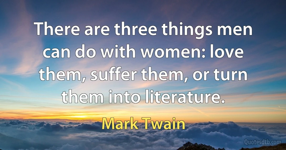 There are three things men can do with women: love them, suffer them, or turn them into literature. (Mark Twain)