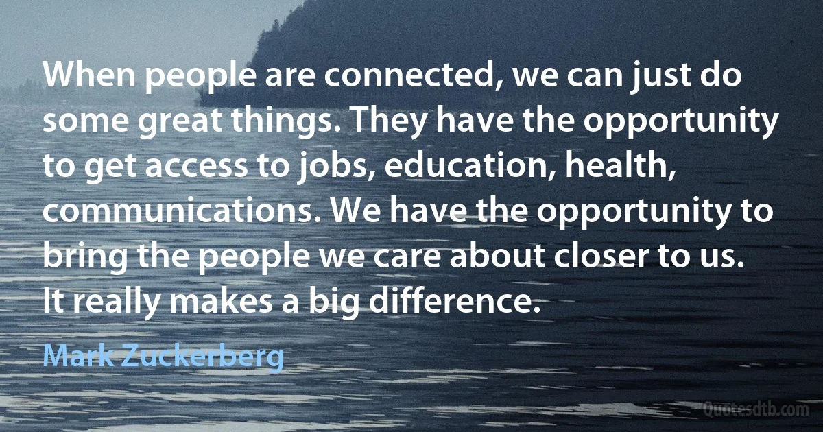 When people are connected, we can just do some great things. They have the opportunity to get access to jobs, education, health, communications. We have the opportunity to bring the people we care about closer to us. It really makes a big difference. (Mark Zuckerberg)