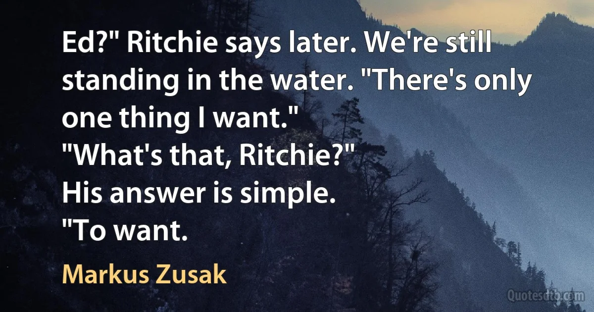 Ed?" Ritchie says later. We're still standing in the water. "There's only one thing I want."
"What's that, Ritchie?"
His answer is simple.
"To want. (Markus Zusak)