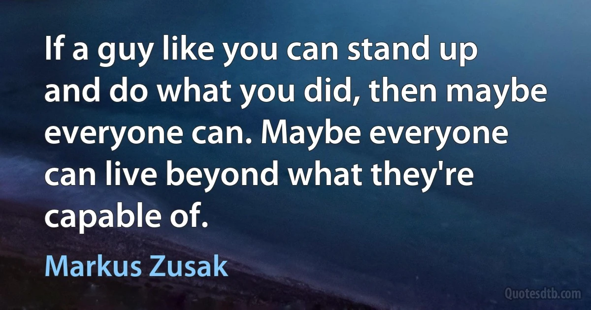 If a guy like you can stand up and do what you did, then maybe everyone can. Maybe everyone can live beyond what they're capable of. (Markus Zusak)