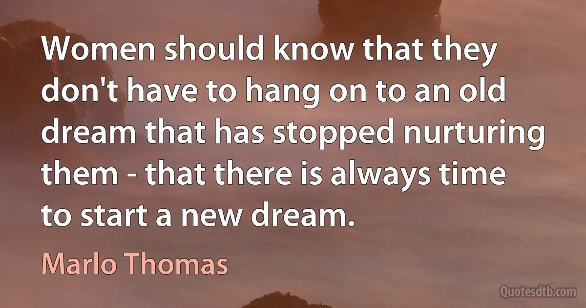 Women should know that they don't have to hang on to an old dream that has stopped nurturing them - that there is always time to start a new dream. (Marlo Thomas)