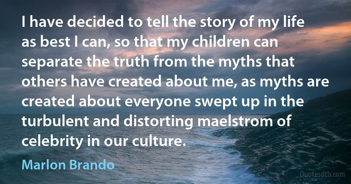 I have decided to tell the story of my life as best I can, so that my children can separate the truth from the myths that others have created about me, as myths are created about everyone swept up in the turbulent and distorting maelstrom of celebrity in our culture. (Marlon Brando)