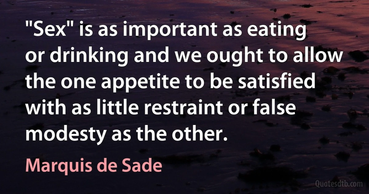 "Sex" is as important as eating or drinking and we ought to allow the one appetite to be satisfied with as little restraint or false modesty as the other. (Marquis de Sade)