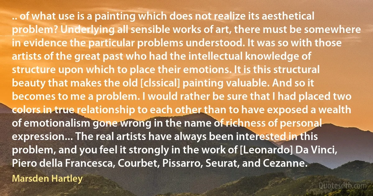 .. of what use is a painting which does not realize its aesthetical problem? Underlying all sensible works of art, there must be somewhere in evidence the particular problems understood. It was so with those artists of the great past who had the intellectual knowledge of structure upon which to place their emotions. It is this structural beauty that makes the old [clssical] painting valuable. And so it becomes to me a problem. I would rather be sure that I had placed two colors in true relationship to each other than to have exposed a wealth of emotionalism gone wrong in the name of richness of personal expression... The real artists have always been interested in this problem, and you feel it strongly in the work of [Leonardo] Da Vinci, Piero della Francesca, Courbet, Pissarro, Seurat, and Cezanne. (Marsden Hartley)