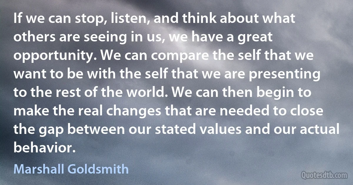 If we can stop, listen, and think about what others are seeing in us, we have a great opportunity. We can compare the self that we want to be with the self that we are presenting to the rest of the world. We can then begin to make the real changes that are needed to close the gap between our stated values and our actual behavior. (Marshall Goldsmith)