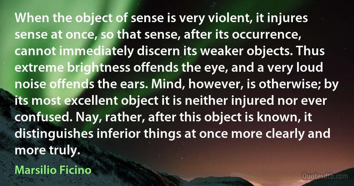 When the object of sense is very violent, it injures sense at once, so that sense, after its occurrence, cannot immediately discern its weaker objects. Thus extreme brightness offends the eye, and a very loud noise offends the ears. Mind, however, is otherwise; by its most excellent object it is neither injured nor ever confused. Nay, rather, after this object is known, it distinguishes inferior things at once more clearly and more truly. (Marsilio Ficino)