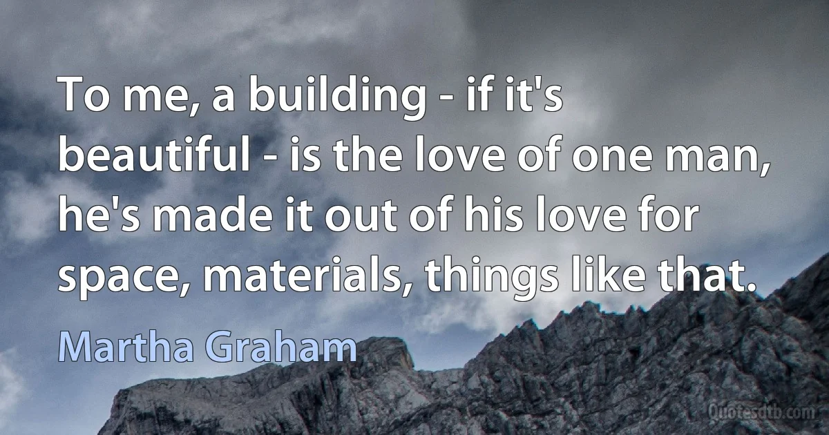 To me, a building - if it's beautiful - is the love of one man, he's made it out of his love for space, materials, things like that. (Martha Graham)