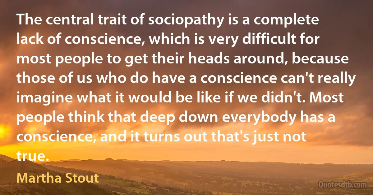 The central trait of sociopathy is a complete lack of conscience, which is very difficult for most people to get their heads around, because those of us who do have a conscience can't really imagine what it would be like if we didn't. Most people think that deep down everybody has a conscience, and it turns out that's just not true. (Martha Stout)