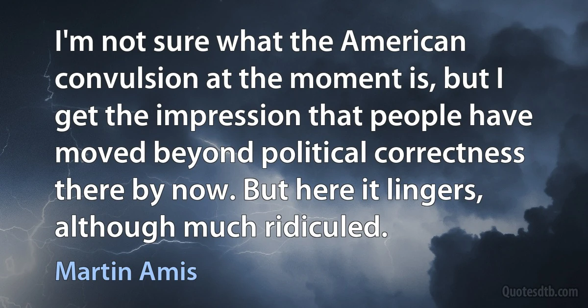 I'm not sure what the American convulsion at the moment is, but I get the impression that people have moved beyond political correctness there by now. But here it lingers, although much ridiculed. (Martin Amis)