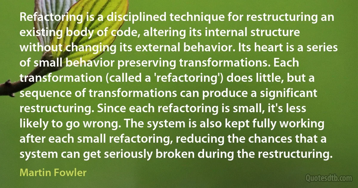 Refactoring is a disciplined technique for restructuring an existing body of code, altering its internal structure without changing its external behavior. Its heart is a series of small behavior preserving transformations. Each transformation (called a 'refactoring') does little, but a sequence of transformations can produce a significant restructuring. Since each refactoring is small, it's less likely to go wrong. The system is also kept fully working after each small refactoring, reducing the chances that a system can get seriously broken during the restructuring. (Martin Fowler)