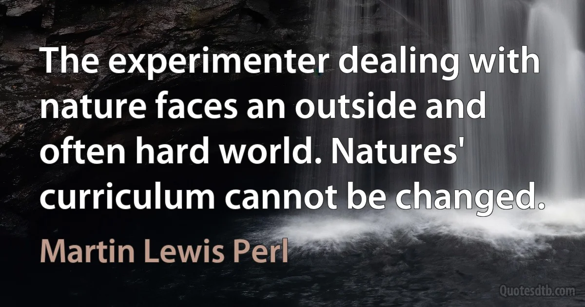 The experimenter dealing with nature faces an outside and often hard world. Natures' curriculum cannot be changed. (Martin Lewis Perl)