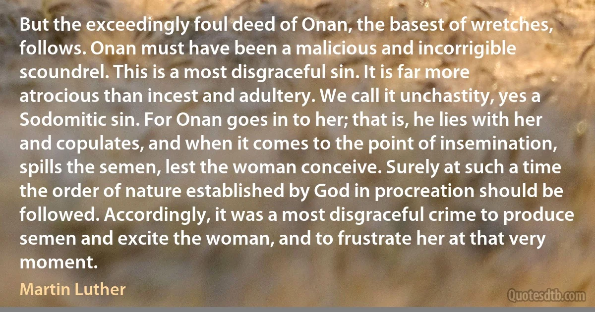 But the exceedingly foul deed of Onan, the basest of wretches, follows. Onan must have been a malicious and incorrigible scoundrel. This is a most disgraceful sin. It is far more atrocious than incest and adultery. We call it unchastity, yes a Sodomitic sin. For Onan goes in to her; that is, he lies with her and copulates, and when it comes to the point of insemination, spills the semen, lest the woman conceive. Surely at such a time the order of nature established by God in procreation should be followed. Accordingly, it was a most disgraceful crime to produce semen and excite the woman, and to frustrate her at that very moment. (Martin Luther)