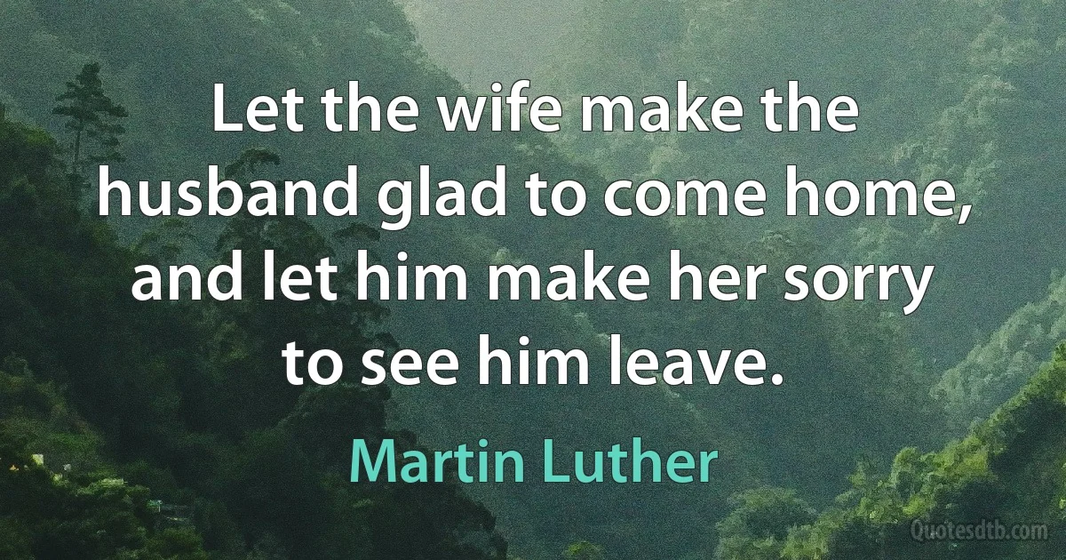 Let the wife make the husband glad to come home, and let him make her sorry to see him leave. (Martin Luther)