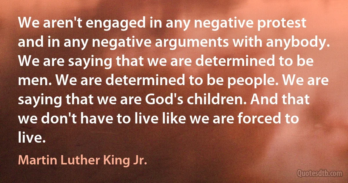 We aren't engaged in any negative protest and in any negative arguments with anybody. We are saying that we are determined to be men. We are determined to be people. We are saying that we are God's children. And that we don't have to live like we are forced to live. (Martin Luther King Jr.)